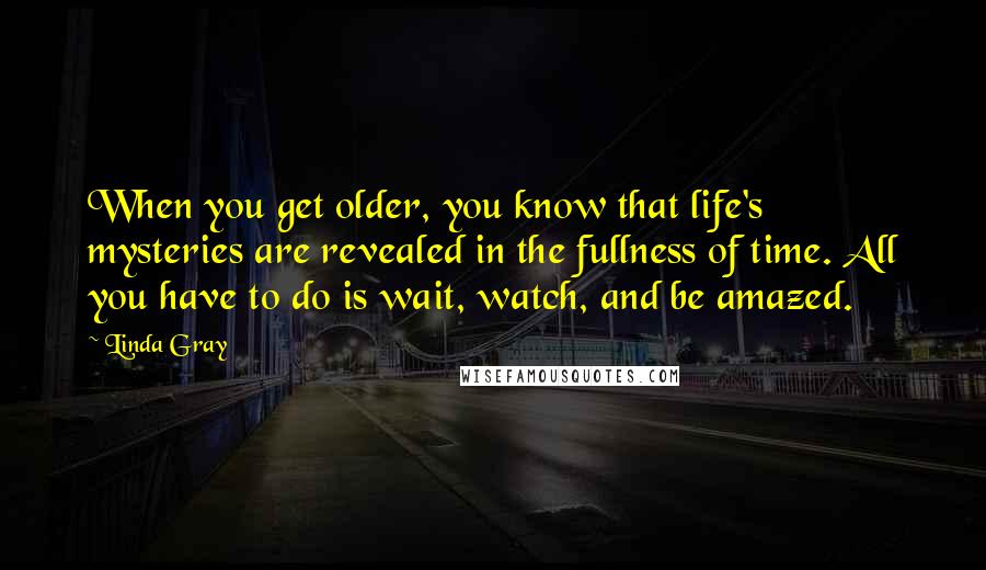 Linda Gray quotes: When you get older, you know that life's mysteries are revealed in the fullness of time. All you have to do is wait, watch, and be amazed. Linda Gray quotes: When you get older, you know that life's mysteries are revealed in the fullness of time. All you have to do is wait, watch, and be amazed.