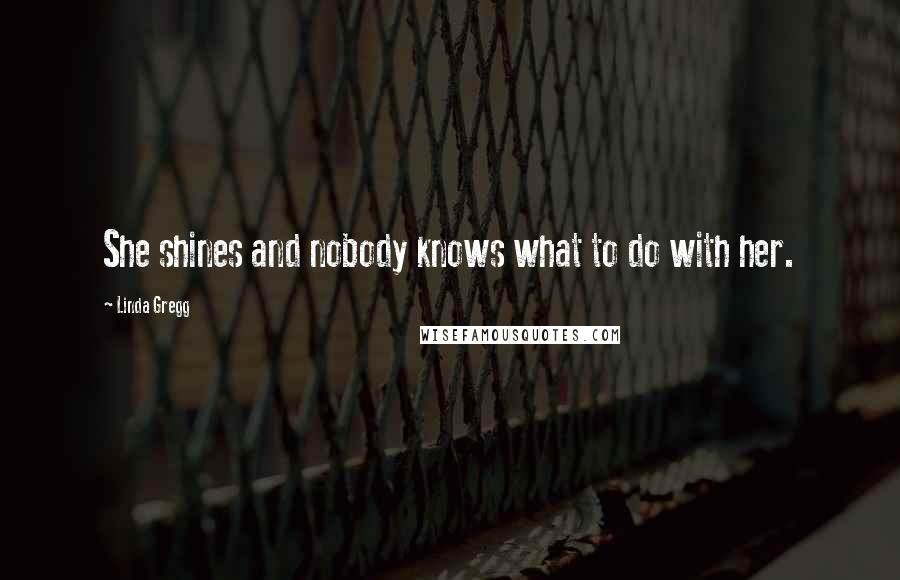 Linda Gregg quotes: She shines and nobody knows what to do with her.