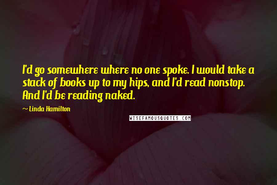 Linda Hamilton quotes: I'd go somewhere where no one spoke. I would take a stack of books up to my hips, and I'd read nonstop. And I'd be reading naked.