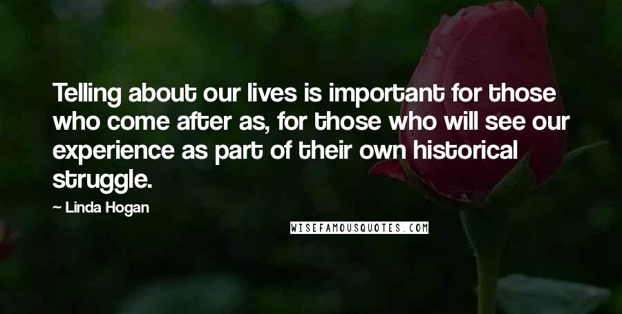 Linda Hogan quotes: Telling about our lives is important for those who come after as, for those who will see our experience as part of their own historical struggle.