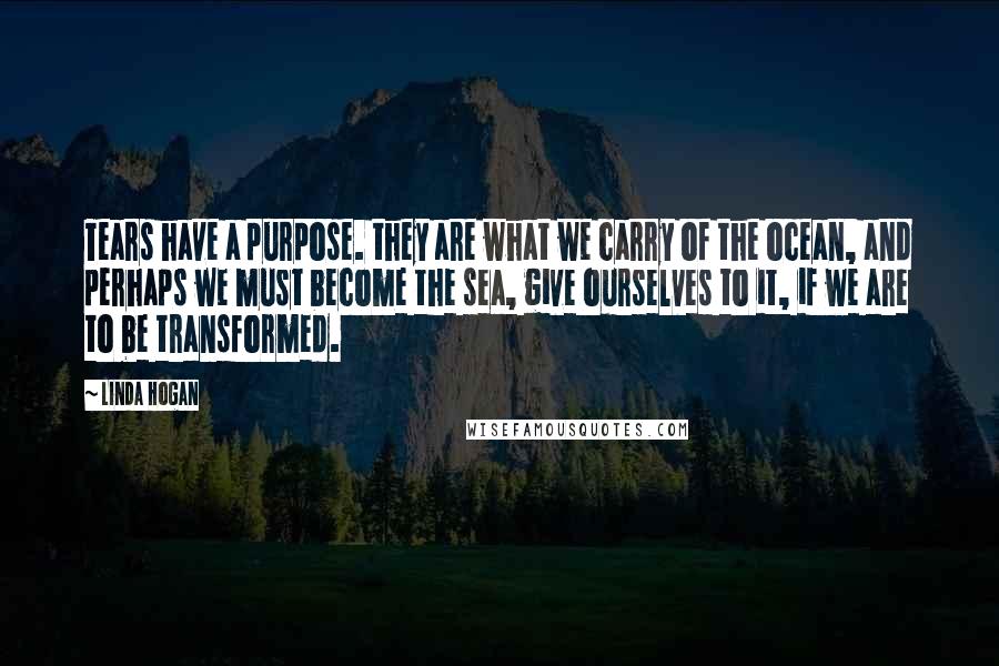 Linda Hogan quotes: Tears have a purpose. they are what we carry of the ocean, and perhaps we must become the sea, give ourselves to it, if we are to be transformed.