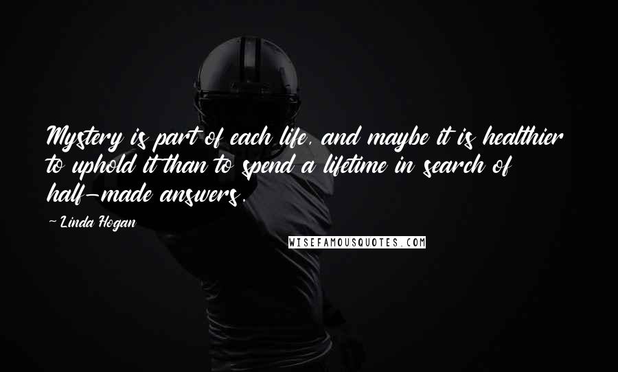 Linda Hogan quotes: Mystery is part of each life, and maybe it is healthier to uphold it than to spend a lifetime in search of half-made answers.