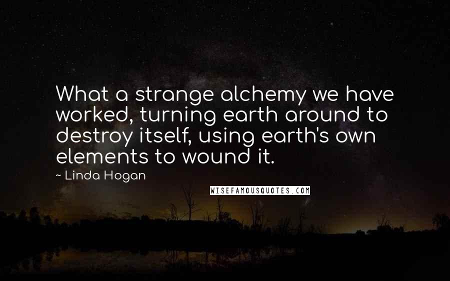 Linda Hogan quotes: What a strange alchemy we have worked, turning earth around to destroy itself, using earth's own elements to wound it.