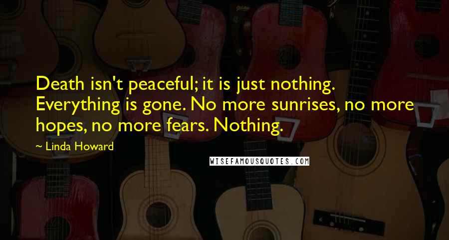 Linda Howard quotes: Death isn't peaceful; it is just nothing. Everything is gone. No more sunrises, no more hopes, no more fears. Nothing.