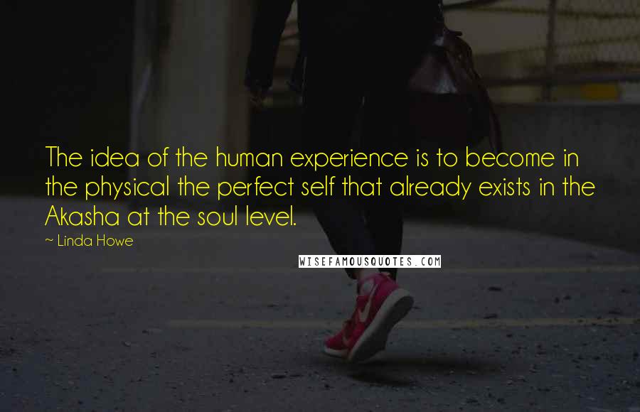 Linda Howe quotes: The idea of the human experience is to become in the physical the perfect self that already exists in the Akasha at the soul level.