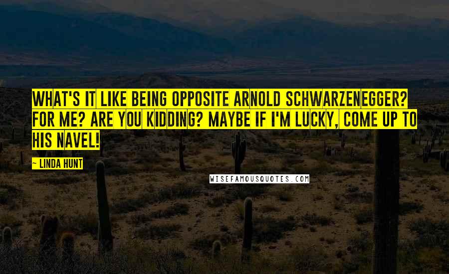 Linda Hunt quotes: What's it like being opposite Arnold Schwarzenegger? For me? Are you kidding? Maybe if I'm lucky, come up to his navel!