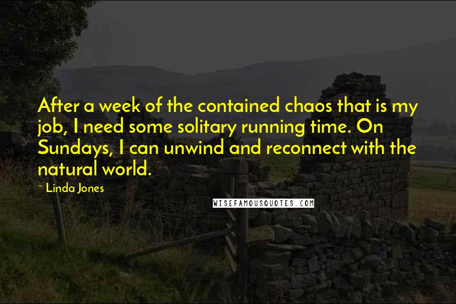 Linda Jones quotes: After a week of the contained chaos that is my job, I need some solitary running time. On Sundays, I can unwind and reconnect with the natural world. Linda Jones quotes: After a week of the contained chaos that is my job, I need some solitary running time. On Sundays, I can unwind and reconnect with the natural world.