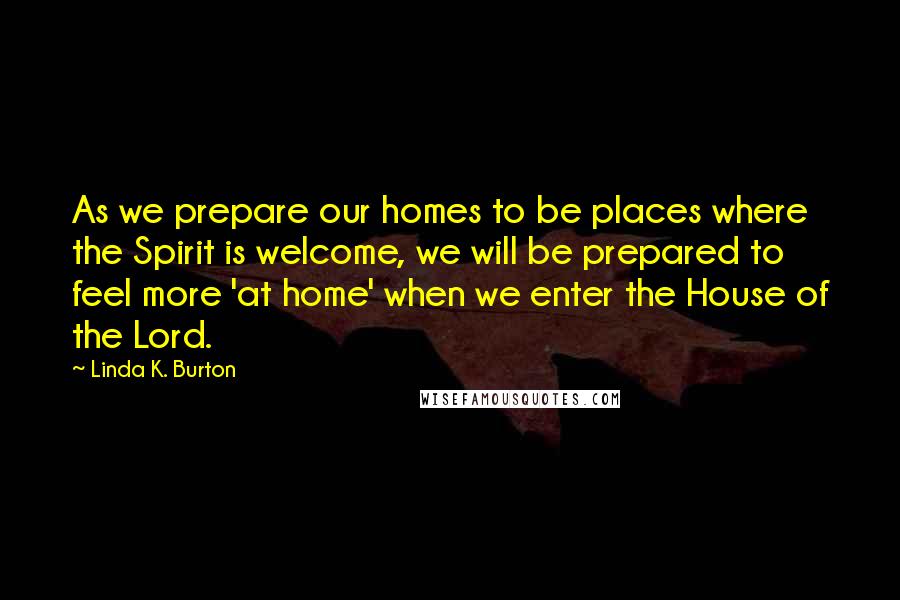 Linda K. Burton quotes: As we prepare our homes to be places where the Spirit is welcome, we will be prepared to feel more 'at home' when we enter the House of the Lord.