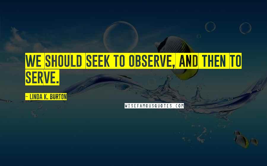 Linda K. Burton quotes: We should seek to observe, and then to serve.