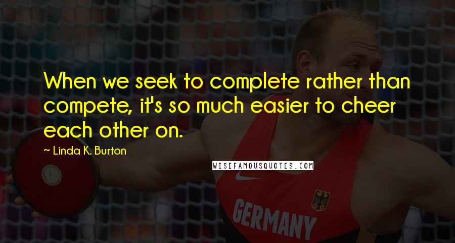 Linda K. Burton quotes: When we seek to complete rather than compete, it's so much easier to cheer each other on.