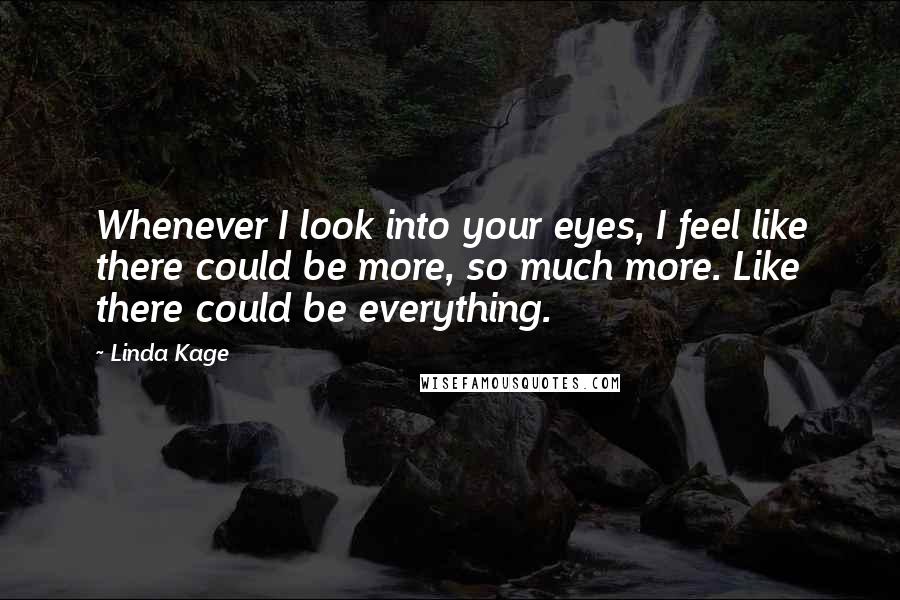 Linda Kage quotes: Whenever I look into your eyes, I feel like there could be more, so much more. Like there could be everything. Linda Kage quotes: Whenever I look into your eyes, I feel like there could be more, so much more. Like there could be everything.