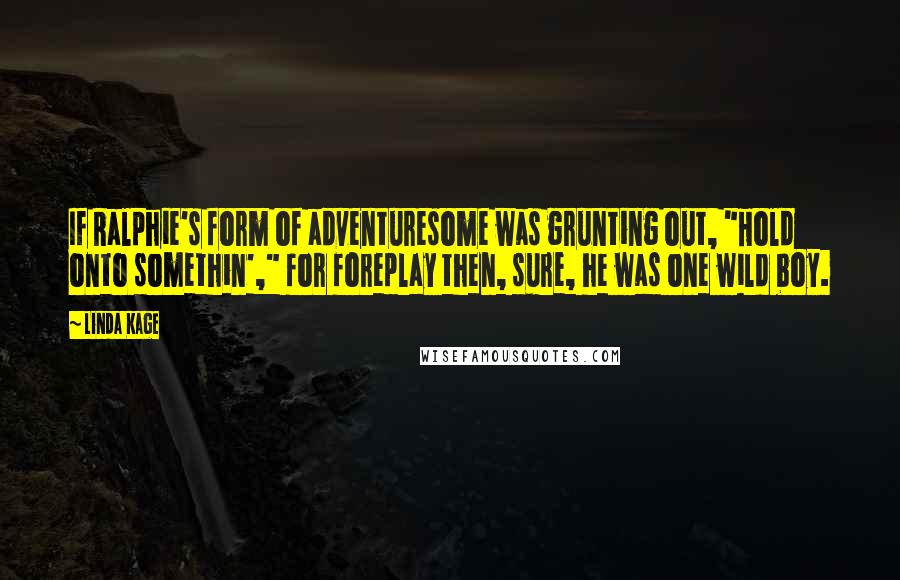 Linda Kage quotes: If Ralphie's form of adventuresome was grunting out, "Hold onto somethin'," for foreplay then, sure, he was one wild boy. Linda Kage quotes: If Ralphie's form of adventuresome was grunting out, "Hold onto somethin'," for foreplay then, sure, he was one wild boy.