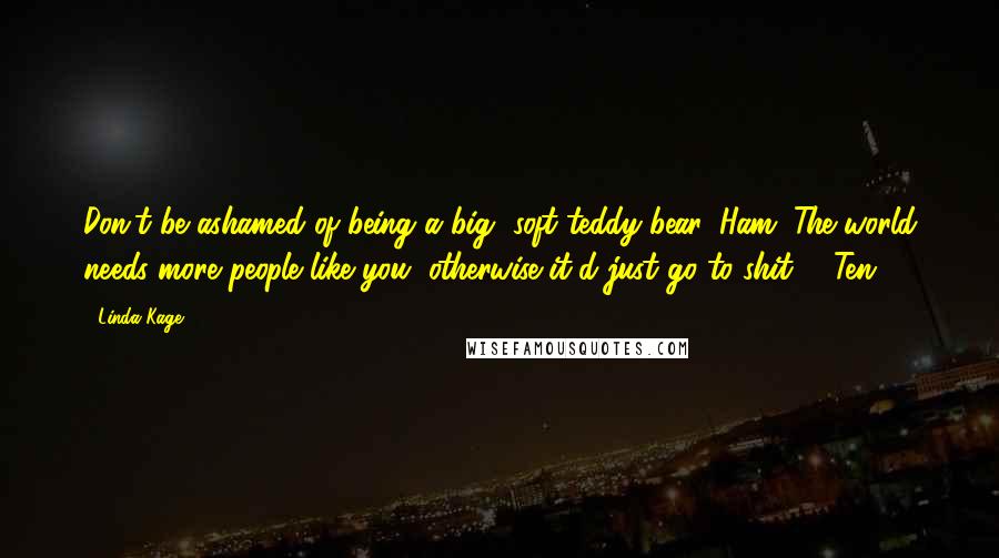 Linda Kage quotes: Don't be ashamed of being a big, soft teddy bear, Ham. The world needs more people like you, otherwise it'd just go to shit. - Ten Linda Kage quotes: Don't be ashamed of being a big, soft teddy bear, Ham. The world needs more people like you, otherwise it'd just go to shit. - Ten