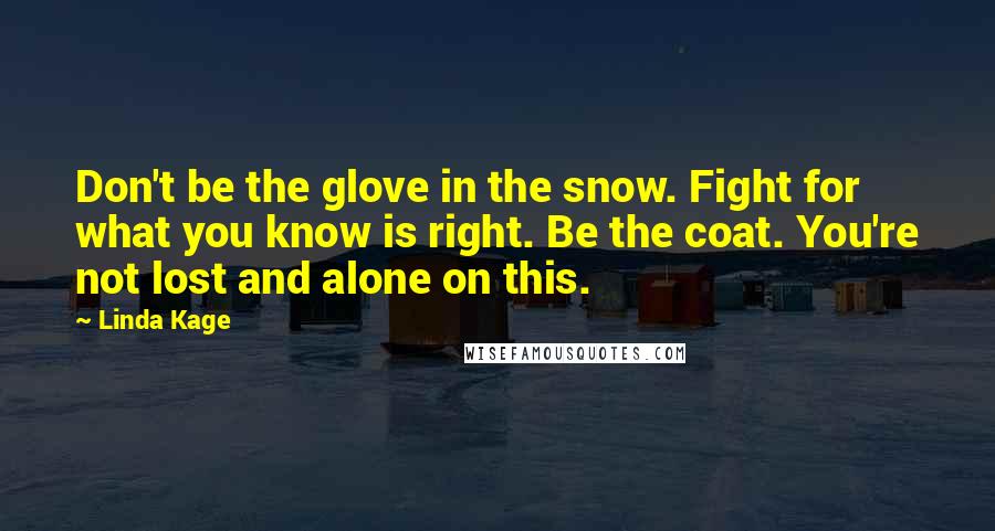 Linda Kage quotes: Don't be the glove in the snow. Fight for what you know is right. Be the coat. You're not lost and alone on this. Linda Kage quotes: Don't be the glove in the snow. Fight for what you know is right. Be the coat. You're not lost and alone on this.