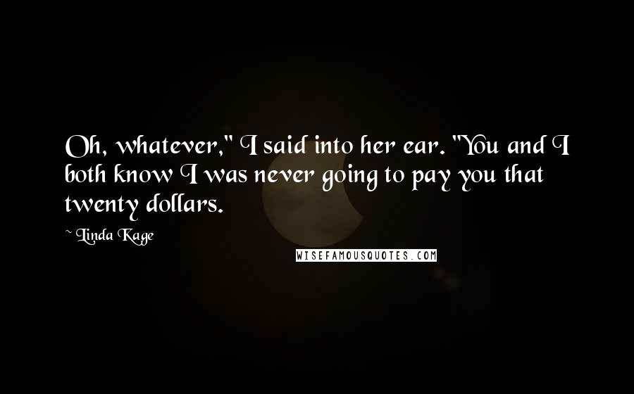 Linda Kage quotes: Oh, whatever," I said into her ear. "You and I both know I was never going to pay you that twenty dollars. Linda Kage quotes: Oh, whatever," I said into her ear. "You and I both know I was never going to pay you that twenty dollars.
