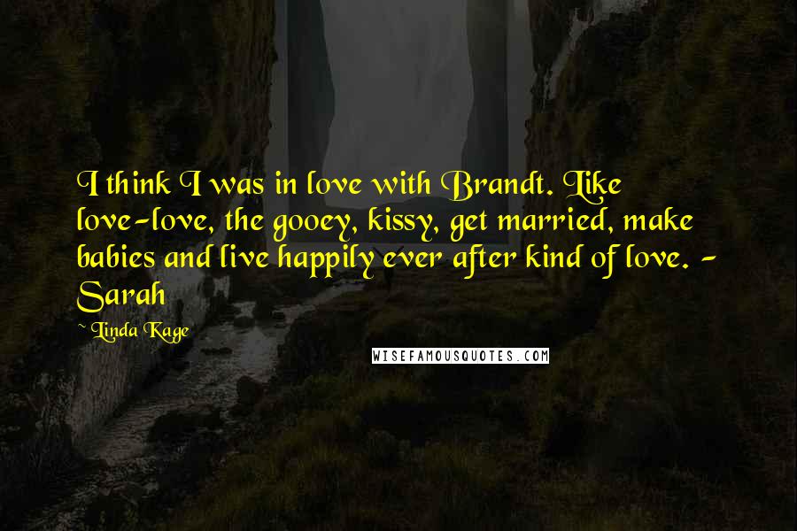 Linda Kage quotes: I think I was in love with Brandt. Like love-love, the gooey, kissy, get married, make babies and live happily ever after kind of love. - Sarah Linda Kage quotes: I think I was in love with Brandt. Like love-love, the gooey, kissy, get married, make babies and live happily ever after kind of love. - Sarah