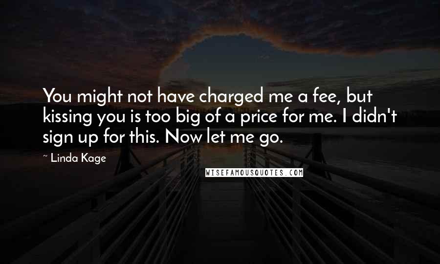 Linda Kage quotes: You might not have charged me a fee, but kissing you is too big of a price for me. I didn't sign up for this. Now let me go. Linda Kage quotes: You might not have charged me a fee, but kissing you is too big of a price for me. I didn't sign up for this. Now let me go.