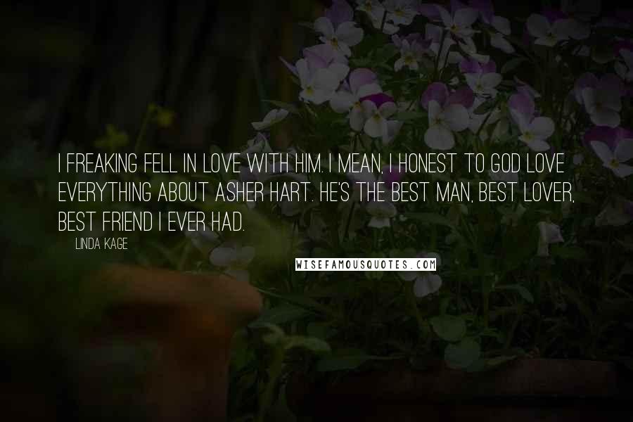 Linda Kage quotes: I freaking fell in love with him. I mean, I honest to God love everything about Asher Hart. He's the best man, best lover, best friend I ever had. Linda Kage quotes: I freaking fell in love with him. I mean, I honest to God love everything about Asher Hart. He's the best man, best lover, best friend I ever had.