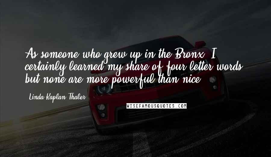 Linda Kaplan Thaler quotes: As someone who grew up in the Bronx, I certainly learned my share of four-letter words, but none are more powerful than nice. Linda Kaplan Thaler quotes: As someone who grew up in the Bronx, I certainly learned my share of four-letter words, but none are more powerful than nice.