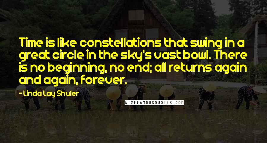 Linda Lay Shuler quotes: Time is like constellations that swing in a great circle in the sky's vast bowl. There is no beginning, no end; all returns again and again, forever. Linda Lay Shuler quotes: Time is like constellations that swing in a great circle in the sky's vast bowl. There is no beginning, no end; all returns again and again, forever.