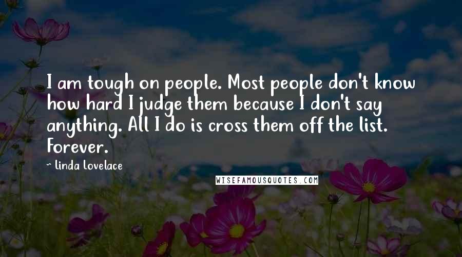 Linda Lovelace quotes: I am tough on people. Most people don't know how hard I judge them because I don't say anything. All I do is cross them off the list. Forever.