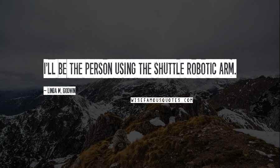 Linda M. Godwin quotes: I'll be the person using the shuttle robotic arm. Linda M. Godwin quotes: I'll be the person using the shuttle robotic arm.