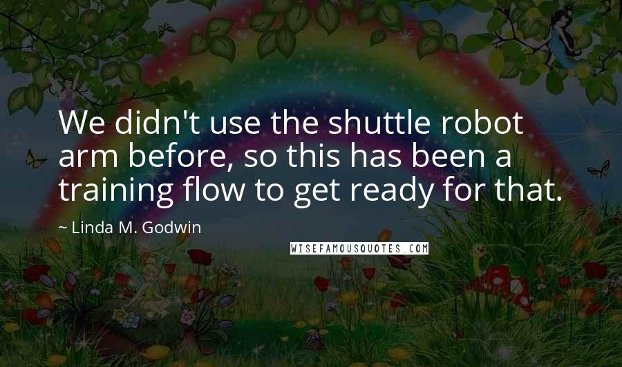 Linda M. Godwin quotes: We didn't use the shuttle robot arm before, so this has been a training flow to get ready for that.