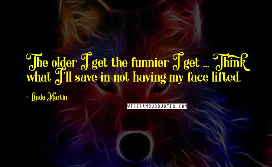 Linda Martin quotes: The older I get the funnier I get ... Think what I'll save in not having my face lifted.