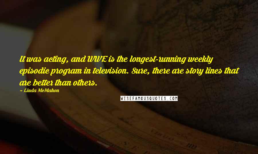 Linda McMahon quotes: It was acting, and WWE is the longest-running weekly episodic program in television. Sure, there are story lines that are better than others.