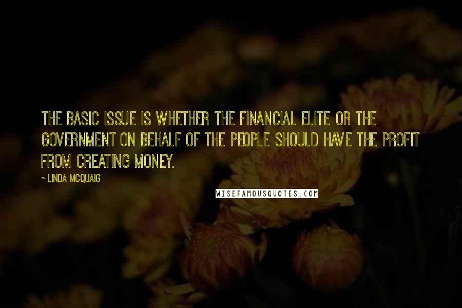Linda McQuaig quotes: The basic issue is whether the financial elite or the government on behalf of the people should have the profit from creating money. Linda McQuaig quotes: The basic issue is whether the financial elite or the government on behalf of the people should have the profit from creating money.
