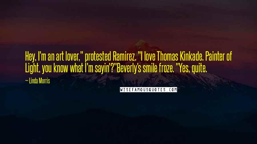 Linda Morris quotes: Hey, I'm an art lover," protested Ramirez. "I love Thomas Kinkade. Painter of Light, you know what I'm sayin'?"Beverly's smile froze. "Yes, quite. Linda Morris quotes: Hey, I'm an art lover," protested Ramirez. "I love Thomas Kinkade. Painter of Light, you know what I'm sayin'?"Beverly's smile froze. "Yes, quite.