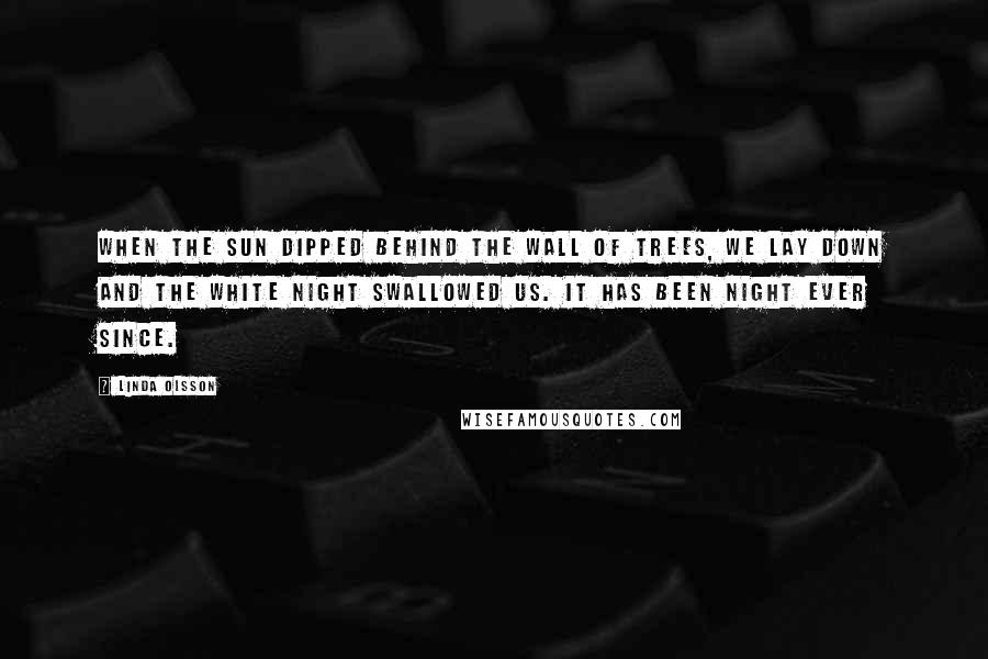 Linda Olsson quotes: When the sun dipped behind the wall of trees, we lay down and the white night swallowed us. It has been night ever since. Linda Olsson quotes: When the sun dipped behind the wall of trees, we lay down and the white night swallowed us. It has been night ever since.