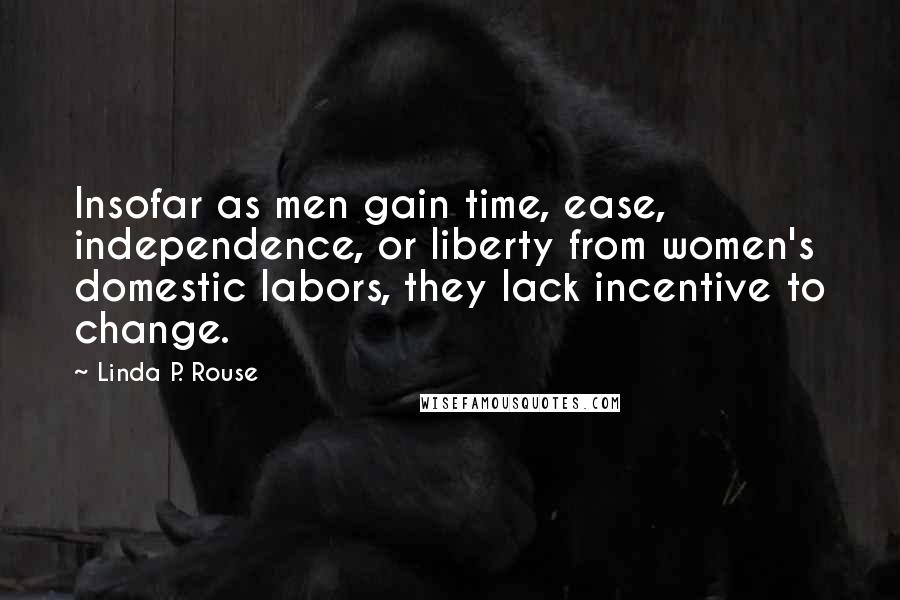 Linda P. Rouse quotes: Insofar as men gain time, ease, independence, or liberty from women's domestic labors, they lack incentive to change.