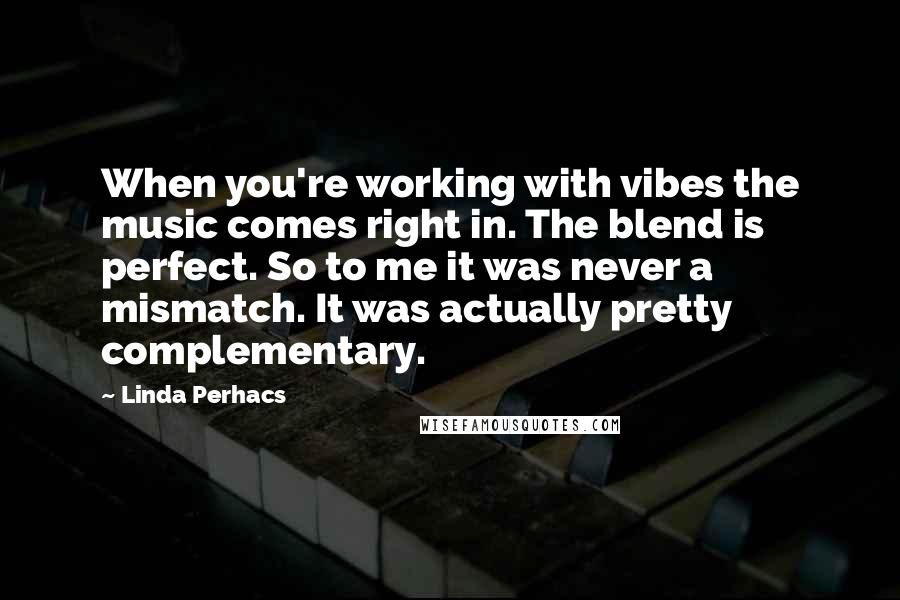 Linda Perhacs quotes: When you're working with vibes the music comes right in. The blend is perfect. So to me it was never a mismatch. It was actually pretty complementary.