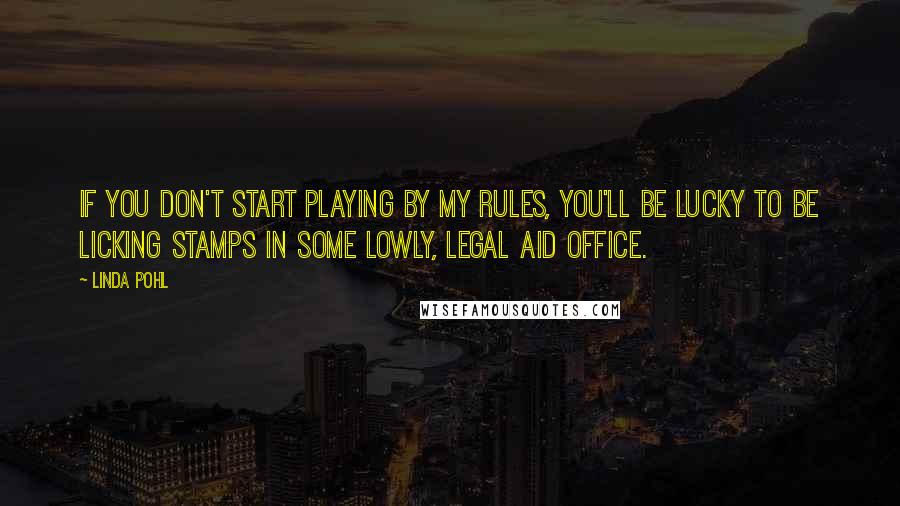 Linda Pohl quotes: If you don't start playing by my rules, you'll be lucky to be licking stamps in some lowly, legal aid office. Linda Pohl quotes: If you don't start playing by my rules, you'll be lucky to be licking stamps in some lowly, legal aid office.