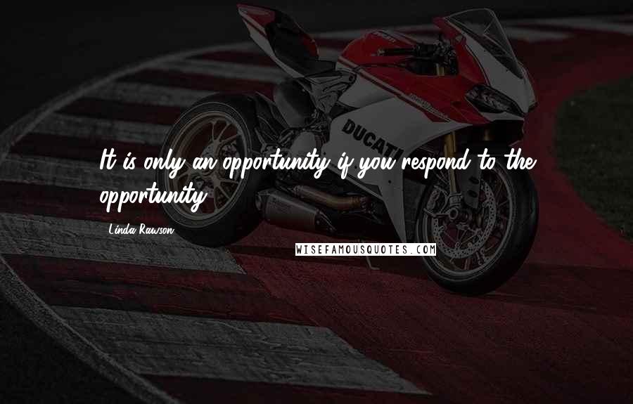 Linda Rawson quotes: It is only an opportunity if you respond to the opportunity.