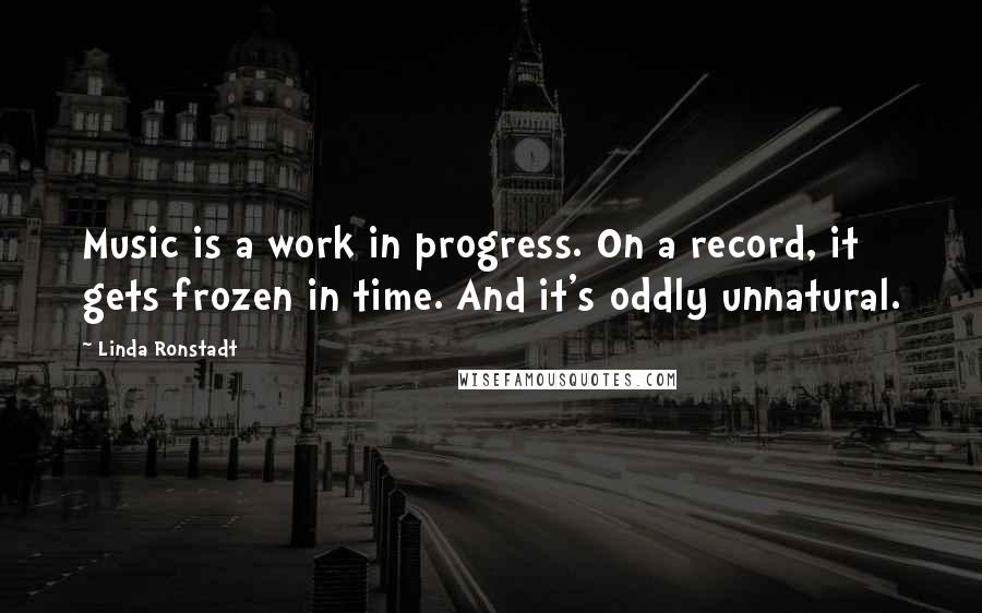 Linda Ronstadt quotes: Music is a work in progress. On a record, it gets frozen in time. And it's oddly unnatural.