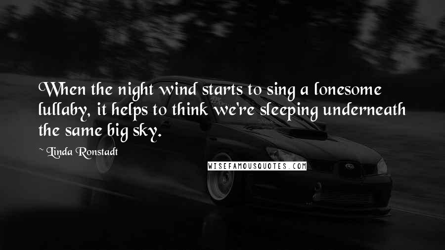 Linda Ronstadt quotes: When the night wind starts to sing a lonesome lullaby, it helps to think we're sleeping underneath the same big sky.