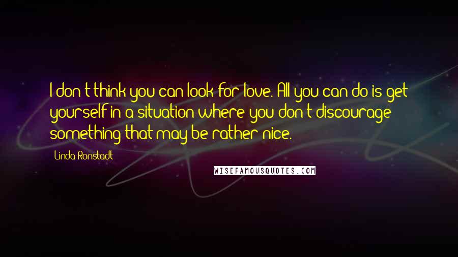 Linda Ronstadt quotes: I don't think you can look for love. All you can do is get yourself in a situation where you don't discourage something that may be rather nice.