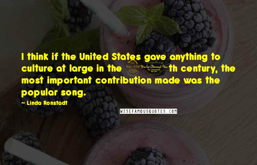 Linda Ronstadt quotes: I think if the United States gave anything to culture at large in the 20th century, the most important contribution made was the popular song.