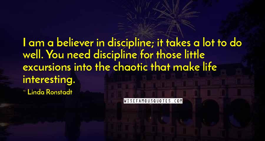 Linda Ronstadt quotes: I am a believer in discipline; it takes a lot to do well. You need discipline for those little excursions into the chaotic that make life interesting.