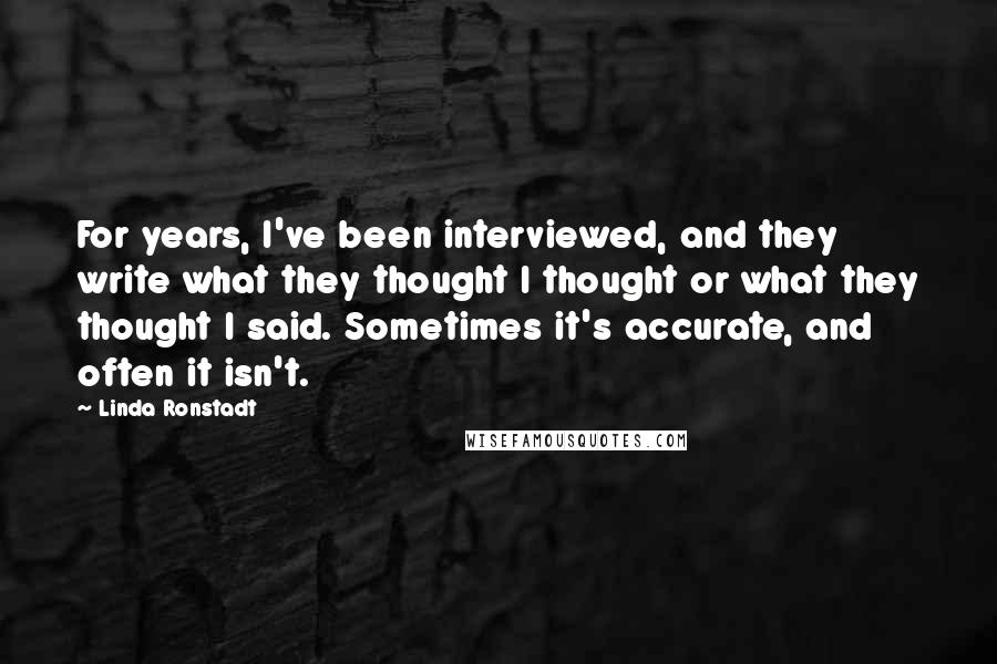 Linda Ronstadt quotes: For years, I've been interviewed, and they write what they thought I thought or what they thought I said. Sometimes it's accurate, and often it isn't.
