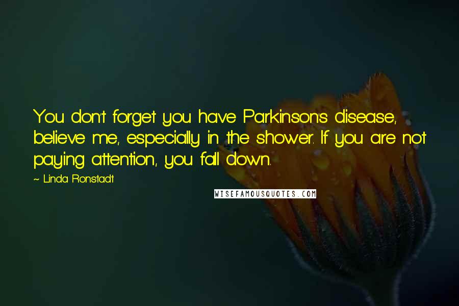 Linda Ronstadt quotes: You don't forget you have Parkinson's disease, believe me, especially in the shower. If you are not paying attention, you fall down.