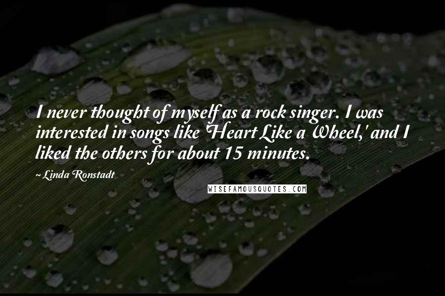 Linda Ronstadt quotes: I never thought of myself as a rock singer. I was interested in songs like 'Heart Like a Wheel,' and I liked the others for about 15 minutes.