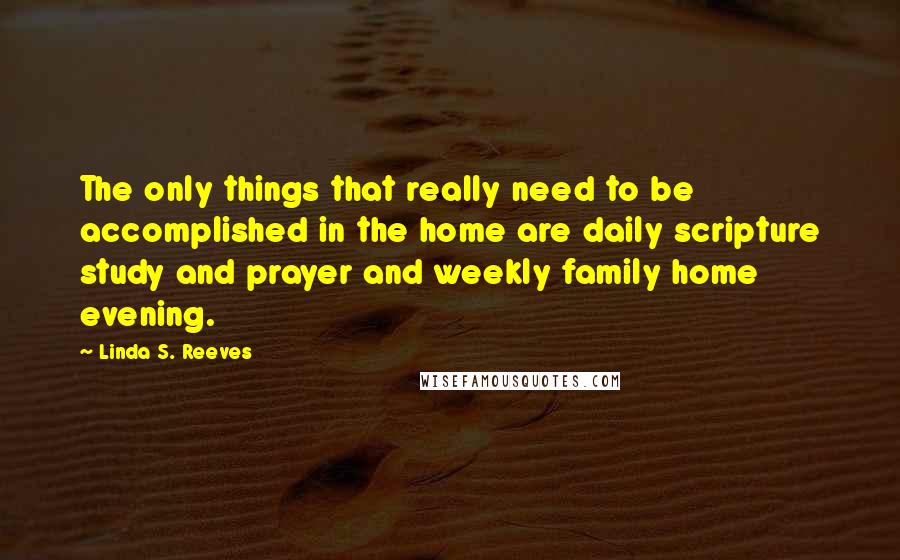 Linda S. Reeves quotes: The only things that really need to be accomplished in the home are daily scripture study and prayer and weekly family home evening.