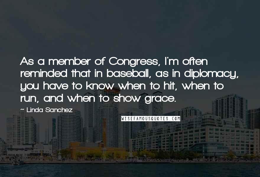 Linda Sanchez quotes: As a member of Congress, I'm often reminded that in baseball, as in diplomacy, you have to know when to hit, when to run, and when to show grace. Linda Sanchez quotes: As a member of Congress, I'm often reminded that in baseball, as in diplomacy, you have to know when to hit, when to run, and when to show grace.