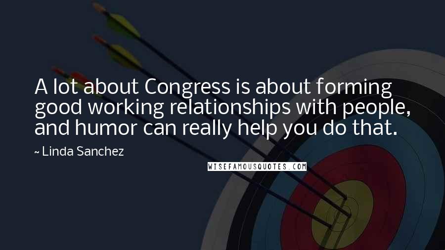 Linda Sanchez quotes: A lot about Congress is about forming good working relationships with people, and humor can really help you do that.