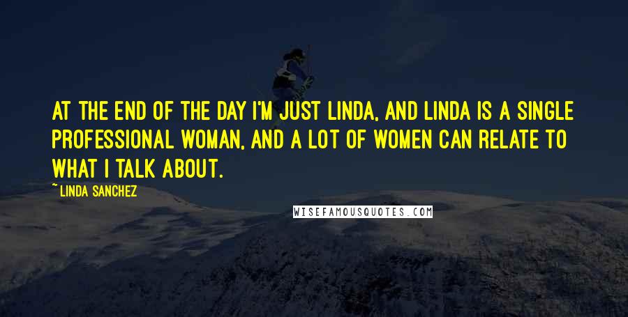 Linda Sanchez quotes: At the end of the day I'm just Linda, and Linda is a single professional woman, and a lot of women can relate to what I talk about.