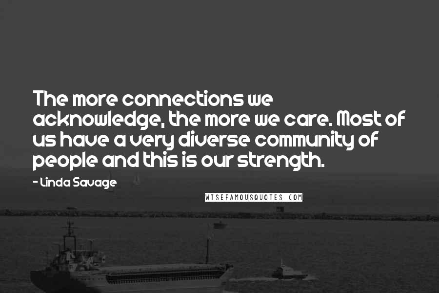 Linda Savage quotes: The more connections we acknowledge, the more we care. Most of us have a very diverse community of people and this is our strength. Linda Savage quotes: The more connections we acknowledge, the more we care. Most of us have a very diverse community of people and this is our strength.