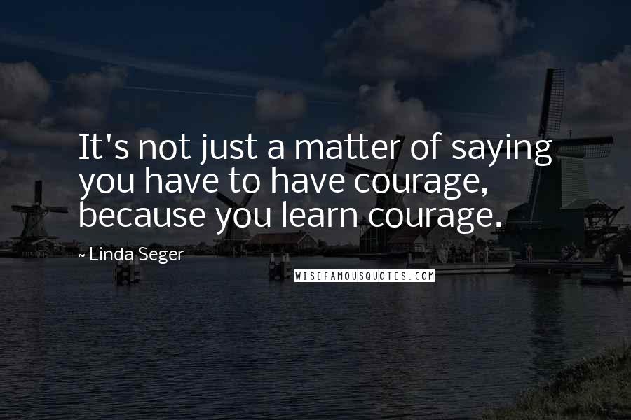 Linda Seger quotes: It's not just a matter of saying you have to have courage, because you learn courage.